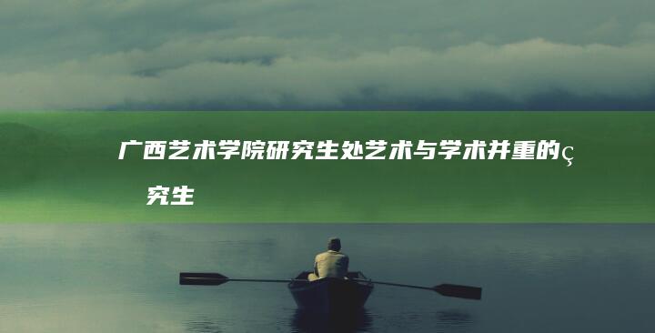 广西艺术学院研究生处：艺术与学术并重的研究生培养平台